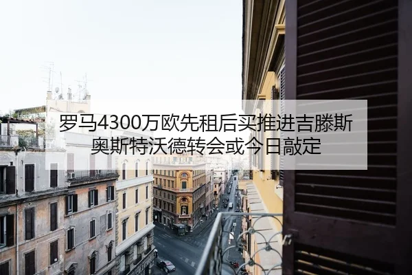 罗马4300万欧先租后买推进吉滕斯 奥斯特沃德转会或今日敲定